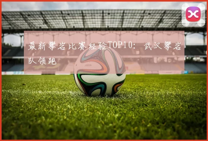 最新攀岩比赛经验TOP10：武汉攀岩队领跑