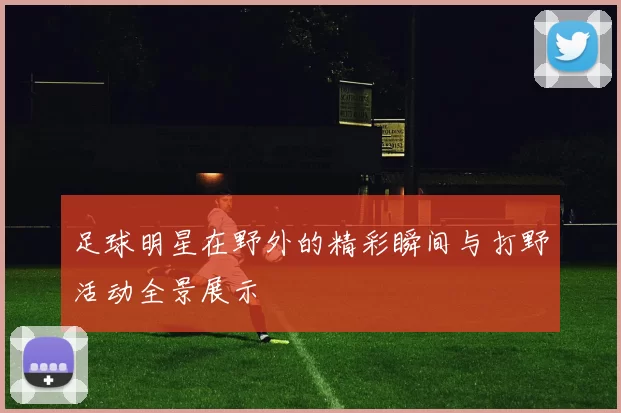 足球明星在野外的精彩瞬间与打野活动全景展示