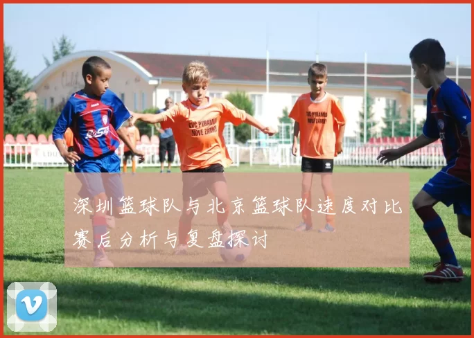 深圳篮球队与北京篮球队速度对比赛后分析与复盘探讨
