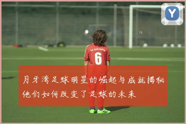 月牙湾足球明星的崛起与成就揭秘他们如何改变了足球的未来
