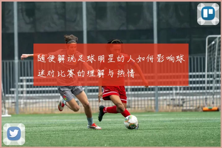 随便解说足球明星的人如何影响球迷对比赛的理解与热情