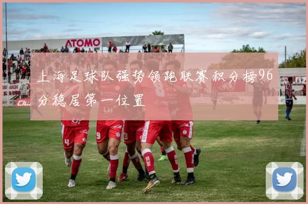 上海足球队强势领跑联赛积分榜96分稳居第一位置