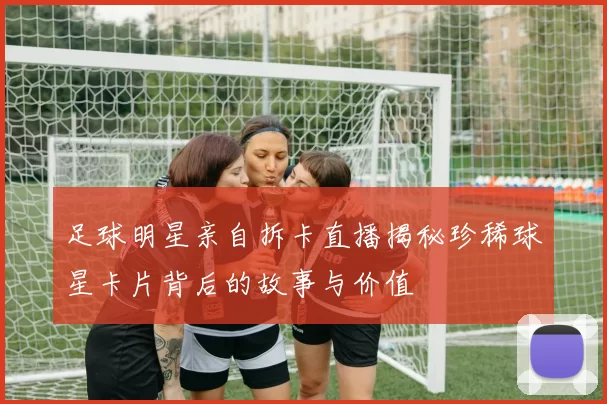 足球明星亲自拆卡直播揭秘珍稀球星卡片背后的故事与价值