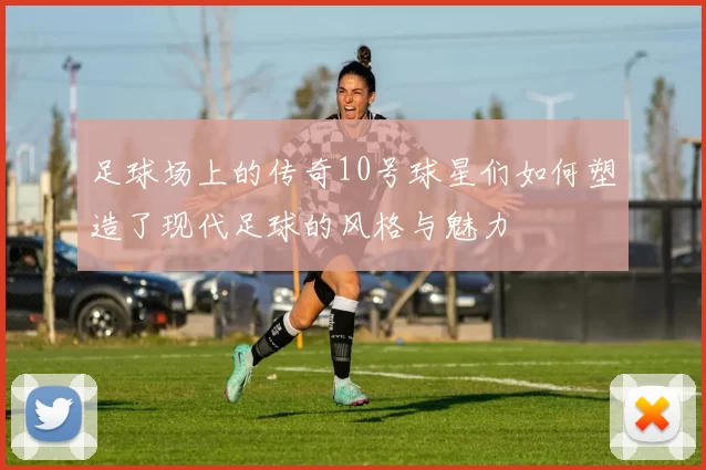 足球场上的传奇10号球星们如何塑造了现代足球的风格与魅力