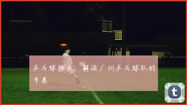 乒乓球热点：解读广州乒乓球队的节奏