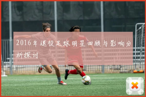2016年退役足球明星回顾与影响分析探讨